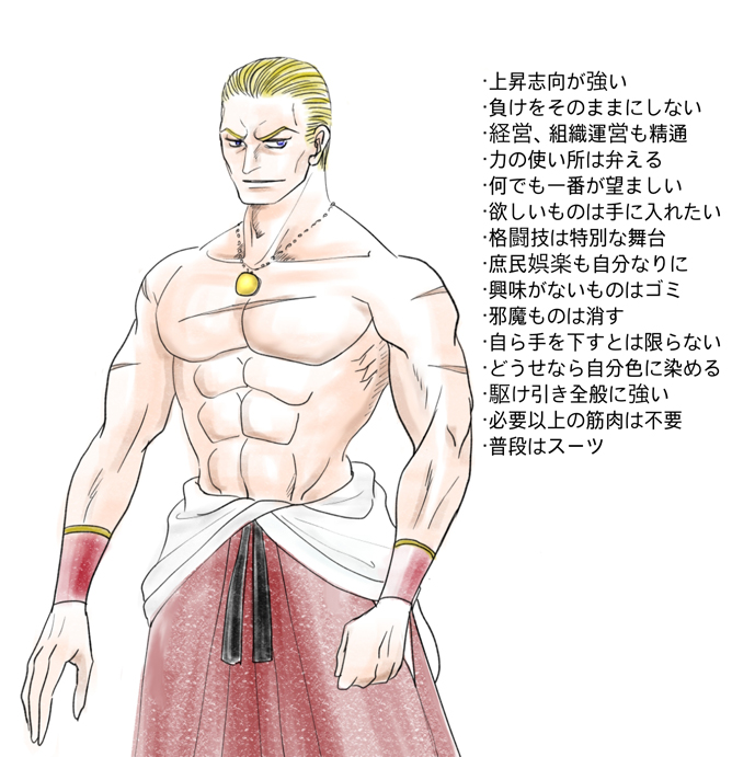 ・上昇志向が強い ・負けをそのままにしない ・経営、組織運営も精通 ・力の使い所は弁える ・何でも一番が望ましい ・欲しいものは手に入れたい ・格闘技は特別な舞台 ・庶民娯楽も自分なりに ・興味がないものはゴミ ・邪魔ものは消す ・自ら手を下すとは限らない ・どうせなら自分色に染める ・駆け引き全般に強い ・必要以上の筋肉は不要 ・普段はスーツ