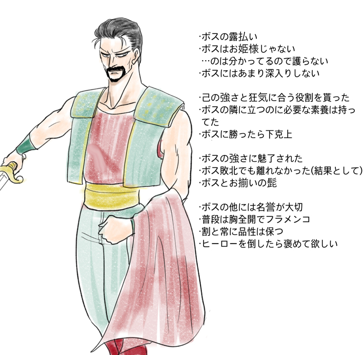 ・ボスの露払い ・ボスはお姫様じゃない  …のは分かってるので護らない ・ボスにはあまり深入りしない  ・己の強さと狂気に合う役割を貰った ・ボスの隣に立つのに必要な素養は持ってた ・ボスに勝ったら下克上  ・ボスの強さに魅了された ・ボス敗北でも離れなかった(結果として) ・ボスとお揃いの髭  ・ボスの他には名誉が大切 ・普段は胸全開でフラメンコ ・割と常に品性は保つ ・ヒーローを倒したら褒めて欲しい